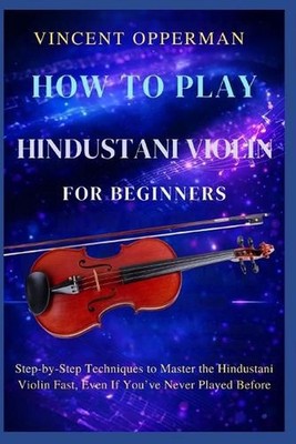 How to Play Hindustani Violin for Beginners: Step-by-Step Techniques to Master t