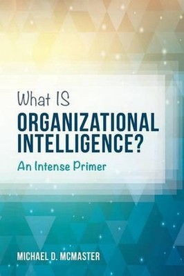 What IS Organizational Intelligence?: An Intense Primer by Michael D. McMaster (