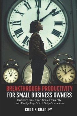 Breakthrough Productivity for Small Business Owners: Optimize Your Time, Scale E