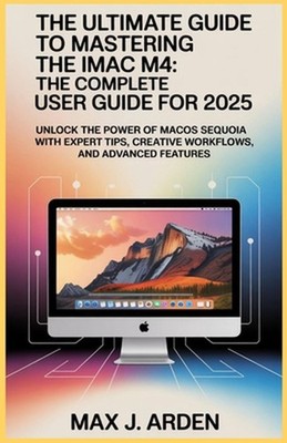 The Ultimate Guide to Mastering the iMac M4: The Complete User Guide for 2025: U
