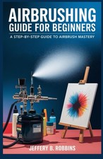 AIRBRUSHING GUIDE FOR BEGINNERS: A Step-by-Step Guide to Airbrush Mastery