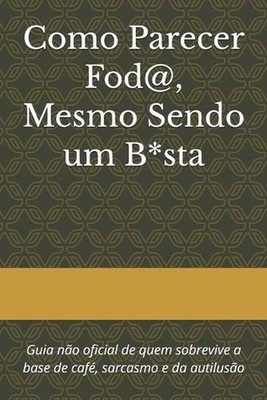 Como Parecer Fod@, Mesmo Sendo um B*sta: Guia n?o oficial de quem sobrevive a ba