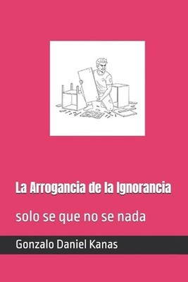 La Arrogancia de la Ignorancia: solo se que no se nada by Gonzalo Daniel Kanas (