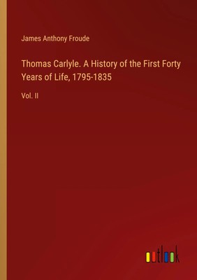 Thomas Carlyle. A History of the First Forty Years of Life, 1795-1835 Vol. II