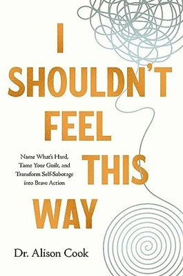 I Shouldn't Feel This Way: Name What s Hard, Tame Your Guilt, and Transform Self