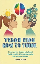 Teach Kids How to Think: 7 Secrets for Raising Intelligent Children With a Stron