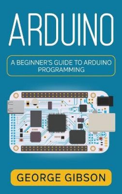 Arduino: A Beginner's Guide to Arduino Programming by Gibson, George