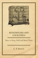 Budgerigars And Cockatiels - How To Keep, Feed And Breed Them C. P. Arthur Buch