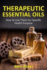 Therapeutic Essential Oils: How to Use Them for Specific Health Purpose by Ben A