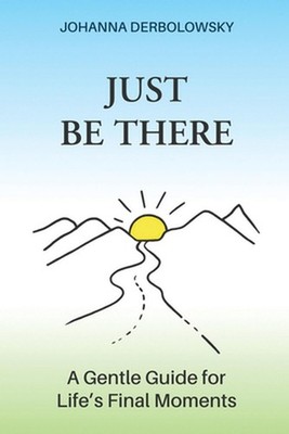 Just Be There: A Gentle Guide for Life's Final Moments by Johanna Derbolowsky Pa