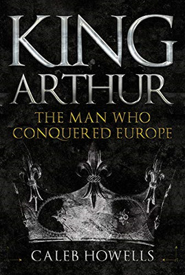 King Arthur: The Man Who Conquered Europe - Howells, Caleb