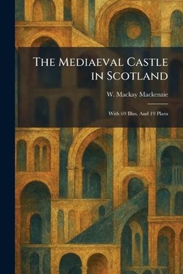 The Mediaeval Castle in Scotland: With 69 Illus. And 19 Plans by W. MacKay MacKe
