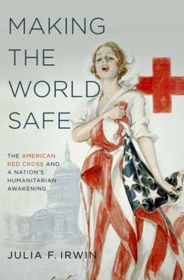 Making the World Safe : The American Red Cross and a Nation's Humanitarian Aw...