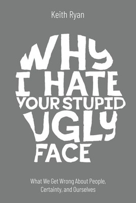 Why I Hate Your Stupid Ugly Face: What We Get Wrong About People, Certainty, and