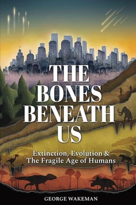 The Bones Beneath Us Extinction, Evolution & The Fragile Age of Humans Wakeman