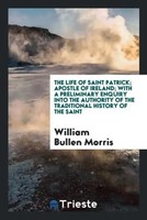 William Bullen Morris | The Life Of Saint Patrick; Apostle Of Ireland; With A...