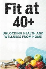 Fit at 40+: Unlocking Health and Wellness from Home: A Complete Guide to Home Wo