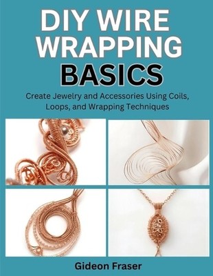 DIY Wire Wrapping Basics: Create Jewelry and Accessories Using Coils, Loops, and