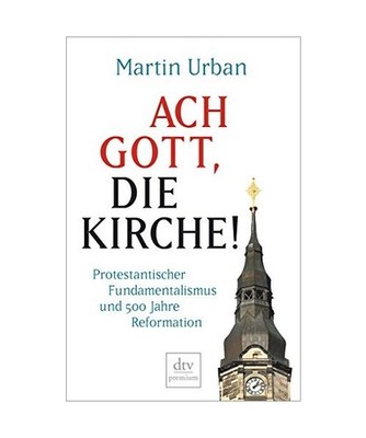Ach Gott, die Kirche!: Protestantischer Fundamentalismus und 500 Jahre Reformati