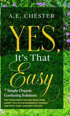 A. E Chester | Yes, It's That Easy, 7 Simple Organic Gardening Solutions for...