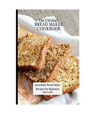 The Ultimate Bread Maker Cookbook: Incredible Bread Maker Recipes For Beginners: