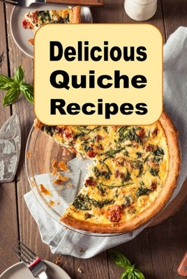 Delicious Quiche Recipes: Quiche Lorraine, Vegetarian, Bacon, Cheese and Many Ot