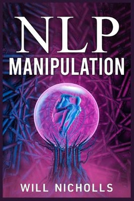 Nlp Manipulation: How to Master the Art of Neuro-Linguistic Programming to Influ
