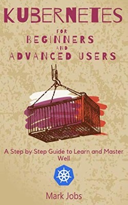 Kubernetes for Beginners and Advanced Users: A Step by Step Guide to Learn and M