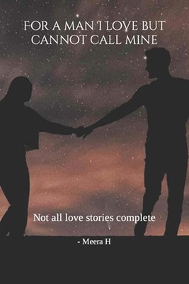For a man I love but cannot call mine: Not all love stories complete by Meera H.
