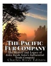The Pacific Fur Company: The History And Legacy Of John Jacob Astor's Influ...