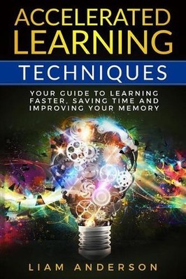 Accelerated Learning Techniques: Your Guide to Learning Faster, Saving Time and 