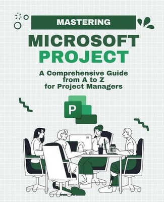 Mastering Microsoft Project: A Comprehensive Guide from A to Z for Project Manag