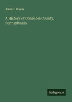 A History Of Columbia County, Pennsylvania John G. Freeze