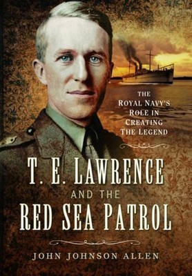 T E Lawrence and the Red Sea Patrol: The Royal Navy's Role in Creating the Legen