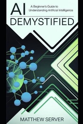 AI Demystified: A Beginner's Guide to Understanding Artificial Intelligence by M