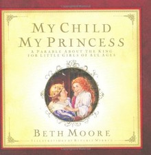 MY CHILD, MY PRINCESS: A PARABLE ABOUT THE KING By Beth Moore & Beverly Warren