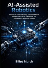 AI-Assisted Robotics: A Hands-On Guide to Building AI-Powered Robots, Robotic Ar