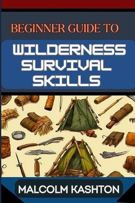 Beginner Guide to Wilderness Survival Skills: Master Essential Techniques, Navig
