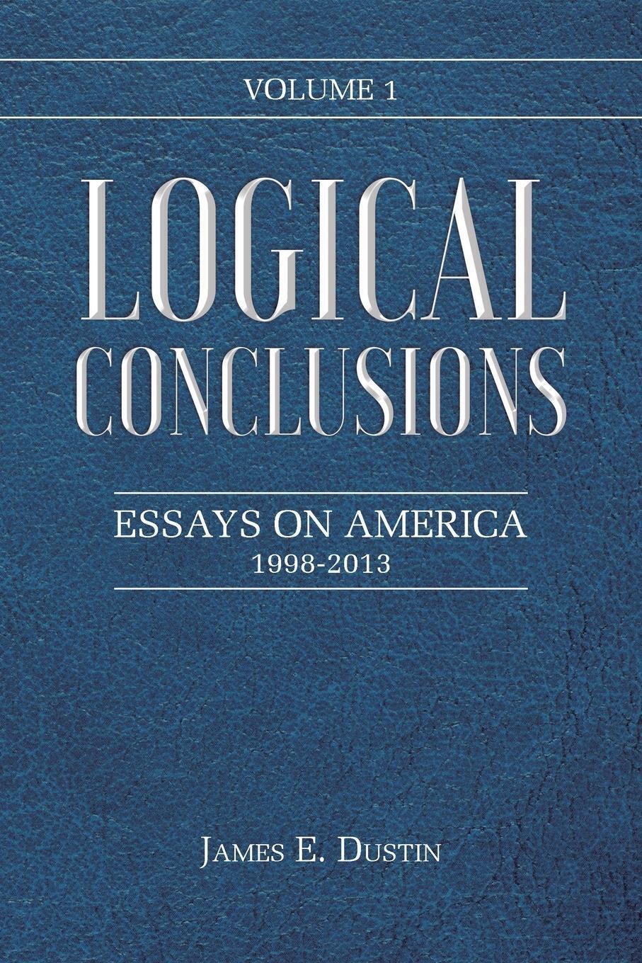 Logical Conclusions | James E. Dustin | Essays On America: 1998-2013: