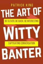 The Art Of Witty Banter: Be Clever, Be Quick, Be Interesting - Create Captivatin