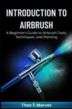Introduction To Airbrush: A Beginner s Guide to Airbrush Tools, Techniques, and