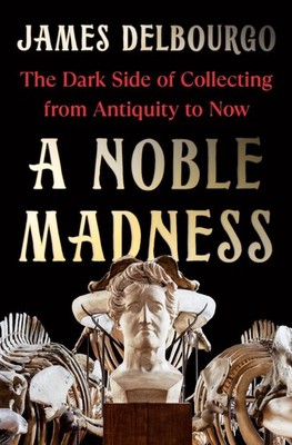 A Noble Madness: The Dark Side of Collecting from Antiquity to Now by James Delb
