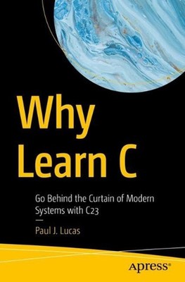 Why Learn C: Go Behind the Curtain of Modern Systems with C23 by Paul J. Lucas P
