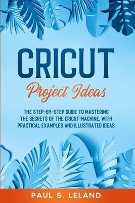 Cricut Project Ideas: The Step-by-Step Guide to Mastering the Secrets of the Cri