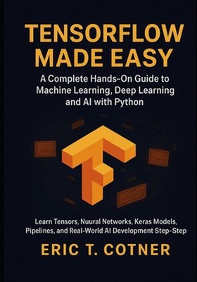 TensorFlow Made Easy: A Hands-On Guide to Building Machine Learning, Deep Learni