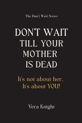 Don't Wait Till Your Mother Is Dead: It's not about her. It's about YOU.