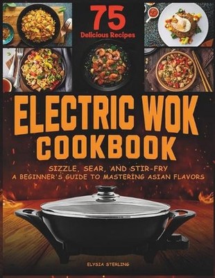Electric Wok Cookbook: Sizzle, Sear, and Stir-Fry: A Beginner's Guide to Masteri