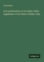 Acts And Resolves Of The Sixty-Ninth Legislature Of The State Of Maine 1899 Anon