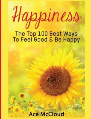 Happiness: The Top 100 Best Ways To Feel Good & Be Happy