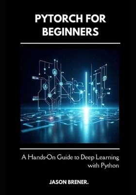 PyTorch for Beginners: A Hands-On Guide to Deep Learning with Python by Jason Br